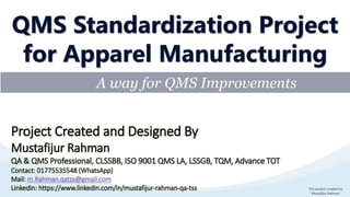 This project created by
Mustafijur Rahman
A way for QMS Improvements
QMS Standardization Project
for Apparel Manufacturing
Project Created and Designed By
Mustafijur Rahman
QA & QMS Professional, CLSSBB, ISO 9001 QMS LA, LSSGB, TQM, Advance TOT
Contact: 01775535548 (WhatsApp)
Mail: m.Rahman.qatss@gmail.com
LinkedIn: https://www.linkedin.com/in/mustafijur-rahman-qa-tss
 
