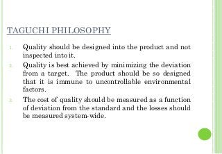 TAGUCHI PHILOSOPHY
1. Quality should be designed into the product and not
inspected into it.
2. Quality is best achieved by minimizing the deviation
from a target. The product should be so designed
that it is immune to uncontrollable environmental
factors.
3. The cost of quality should be measured as a function
of deviation from the standard and the losses should
be measured system-wide.
 