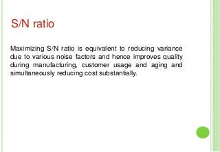Maximizing S/N ratio is equivalent to reducing variance
due to various noise factors and hence improves quality
during manufacturing, customer usage and aging and
simultaneously reducing cost substantially.
S/N ratio
 
