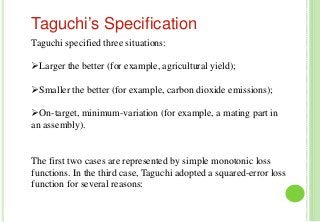 Taguchi specified three situations:
Larger the better (for example, agricultural yield);
Smaller the better (for example, carbon dioxide emissions);
On-target, minimum-variation (for example, a mating part in
an assembly).
The first two cases are represented by simple monotonic loss
functions. In the third case, Taguchi adopted a squared-error loss
function for several reasons:
Taguchi’s Specification
 