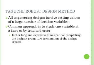 TAGUCHI/ ROBUST DESIGN METHOD
All engineering designs involve setting values
of a large number of decision variables.
Common approach is to study one variable at
a time or by trial and error
Either long and expensive time span for completing
the design / premature termination of the design
process
 