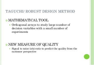 TAGUCHI/ ROBUST DESIGN METHOD
MATHEMATICAL TOOL
Orthogonal arrays to study large number of
decision variables with a small number of
experiments
NEW MEASURE OF QUALITY
Signal to noise (s/n) ratio to predict the quality from the
customer perspective
 