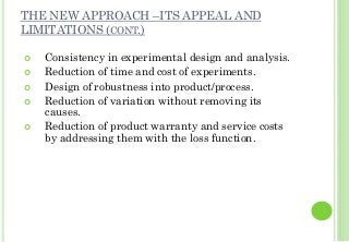 THE NEW APPROACH –ITS APPEAL AND
LIMITATIONS (CONT.)
Consistency in experimental design and analysis.
Reduction of time and cost of experiments.
Design of robustness into product/process.
Reduction of variation without removing its
causes.
Reduction of product warranty and service costs
by addressing them with the loss function.
 