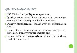 QUALITY MANAGEMENT
ISO 9001 is for quality management.
Quality refers to all those features of a product (or
service) which are required by the customer.
Quality management means what the organization
does to
ensure that its products or services satisfy the
customer's quality requirements and
comply with any regulations applicable to those
products or services.
 