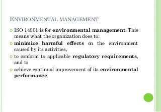 ENVIRONMENTAL MANAGEMENT
ISO 14001 is for environmental management. This
means what the organization does to:
minimize harmful effects on the environment
caused by its activities,
to conform to applicable regulatory requirements,
and to
achieve continual improvement of its environmental
performance.
 