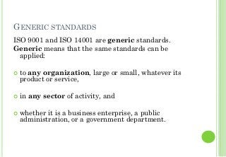 GENERIC STANDARDS
ISO 9001 and ISO 14001 are generic standards.
Generic means that the same standards can be
applied:
to any organization, large or small, whatever its
product or service,
in any sector of activity, and
whether it is a business enterprise, a public
administration, or a government department.
 