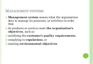 MANAGEMENT SYSTEMS
Management system means what the organization
does to manage its processes, or activities in order
that
its products or services meet the organization’s
objectives, such as
satisfying the customer's quality requirements,
complying to regulations, or
meeting environmental objectives
 