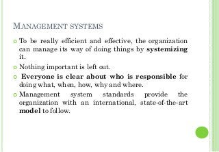MANAGEMENT SYSTEMS
To be really efficient and effective, the organization
can manage its way of doing things by systemizing
it.
Nothing important is left out.
Everyone is clear about who is responsible for
doing what, when, how, why and where.
Management system standards provide the
organization with an international, state-of-the-art
model to follow.
 
