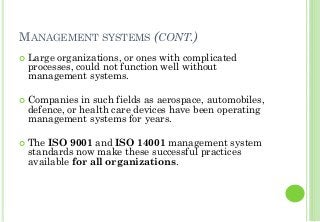 MANAGEMENT SYSTEMS (CONT.)
Large organizations, or ones with complicated
processes, could not function well without
management systems.
Companies in such fields as aerospace, automobiles,
defence, or health care devices have been operating
management systems for years.
The ISO 9001 and ISO 14001 management system
standards now make these successful practices
available for all organizations.
 
