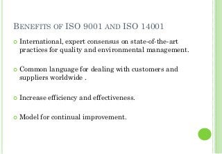 BENEFITS OF ISO 9001 AND ISO 14001
International, expert consensus on state-of-the-art
practices for quality and environmental management.
Common language for dealing with customers and
suppliers worldwide .
Increase efficiency and effectiveness.
Model for continual improvement.
 