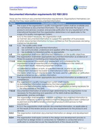 www.compliancetrainingpanel.com
Transition Series
6 | P a g e
Documented Information requirements ISO 9001:2015
These are the minimum documented information requirements. Organizations themselves can
decide that they need additional documented information.
Clause Documentation requirement
4.3 The scope of the organization’s quality management system shall be available and
be maintained as documented information. The scope shall state the types of
products and services covered, and provide justification for any requirement of this
International Standard that the organization determines is not applicable to the
scope of its quality management system.
4.4 4.4.2 To the extent necessary, the organization shall:
a) maintain documented information to support the operation of its processes;
b) retain documented information to have confidence that the processes are being
carried out as planned.
5.2 5.2.2 The quality policy shall:
a) be available as documented information;
b) be communicated, understood and applied within the organization;
c) be available to interested parties, as appropriate;
6.2 The organization shall retain documented information on the quality objectives.
7.1.5.1 The organization shall retain appropriate documented information as evidence of
fitness for purpose of monitoring and measuring devices.
7.1.5.2 When measurement traceability is a requirement, or is considered by the
organization to be an essential part of providing confidence in the validity of
measurement results, measuring equipment shall be:
a) calibrated or verified, or both, at specified intervals, or prior to use, against
measurement standards traceable to international or national measurement
standards; when no such standards exist, the basis used for calibration or verification
shall be retained as documented information;
7.2 The organization shall retain appropriate documented information as evidence of
competence.
7.5.1 The organization’s quality management system shall include:
a) documented information required by this International Standard;
b) documented information determined by the organization as being necessary for
the effectiveness of the QMS.
7.5.3.2 Documented information of external origin determined by the organization to be
necessary for the planning and operation of the QMS shall be identified as
appropriate, and be controlled.
8.1 The organization shall determine, maintain and retain documented information to
the extent necessary to have confidence that the processes have been carried out
as planned and to demonstrate conformity of products and services to their
requirements.
8.2.3 8.2.3.2: The organization shall maintain documented information, as applicable a)
on the results of the review and b) on any new requirements for the products and
services.
8.3.3 The organization shall retain documented information on design and development
inputs.
8.3.4 The organization shall apply controls to the design and development process to
ensure that a) design review is conducted, b) Validation is conducted and c)
verification is conducted as per the requirements of the clause and the
 