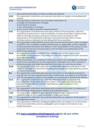 www.compliancetrainingpanel.com
Transition Series
7 | P a g e
documented information of these activities are retained.
8.3.5 The organization shall retain documented information on design and development
outputs.
8.3.6 The organization shall retain documentation information on:
a) design and development changes
b) the results of reviews
c) the Authorization of changes
d) the actions taken to prevent adverse impacts.
8.4.1 The organization shall determine and apply criteria for the evaluation, selection,
monitoring of performance, and re-evaluation of external providers, based on their
ability to provide processes or products and services in accordance with
requirements. The orgainzation shall retain documented information of these
activities and any necessary actions arising from the evaluations.
8.5.1 The organization shall implement production and service provisions under controlled
conditions. The controlled conditions shall include, as applicable: a) the availability
of documented information that defines 1) the characteristics of the products to be
produced, the services to be provided, or the activities to be performed; 2) the
results to be achieved.
8.5.2 The organization shall control the unique identification of the outputs when
traceability is a requirement, and shall retain the documented information necessary
to enable traceability.
8.5.3 When the property of a customer or external provider is lost, damaged or otherwise
found to be unsuitable for use, the organization shall report this to the customer or
external provider and retain documented information on what has occurred.
8.5.6 The organization shall retain documented information describing the results of the
review of changes, the person(s) authorizing the change, and any necessary actions
arising from the review.
8.6 The organization shall retain documented information on the release of products
and services. The documented information shall include: a) evidence of conformity
with the acceptance criteria; b) traceability to the person(s) authorizing the release.
8.7.2 The organization shall retain documented information that: a) describes the
nonconformity; b) describes the actions taken; c) describes any concessions
obtained; d) identifies the authority deciding the action in respect of the
nonconformity.
9.1 The organization shall retain appropriate documented information as evidence of
the monitoring, measurement, analysis and evaluation results.
9.2.2 The organization shall retain documented information as evidence of the
implementation of the audit programme and the audit results.
9.3 The organization shall retain documented information as evidence of the results of
management reviews.
10.1 The organization shall retain documented information as evidence of: a) the nature
of the nonconformities and any subsequent actions taken; b) the results of any
corrective action.
Visit www.compliancetrainingpanel.com for all your online
compliance trainings
 