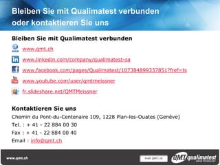 Profil QMT| 26
Bleiben Sie mit Qualimatest verbunden
oder kontaktieren Sie uns
Bleiben Sie mit Qualimatest verbunden
www.qmt.ch
www.linkedin.com/company/qualimatest-sa
www.facebook.com/pages/Qualimatest/107384899337851?fref=ts
www.youtube.com/user/qmtmeissner
fr.slideshare.net/QMTMeissner
Kontaktieren Sie uns
Chemin du Pont-du-Centenaire 109, 1228 Plan-les-Ouates (Genève)
Tel. : + 41 - 22 884 00 30
Fax : + 41 - 22 884 00 40
Email : info@qmt.ch
 