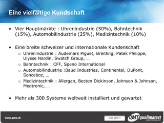 Profil QMT| 7
Eine vielfältige Kundschaft
• Vier Hauptmärkte : Uhrenindustrie (50%), Bahntechnik
(15%), Automobilindustrie (25%), Medizintechnik (10%)
• Eine breite schweizer und internationale Kundenschaft
o Uhrenindustrie : Audemars Piguet, Breitling, Patek Philippe,
Ulysse Nardin, Swatch Group, …
o Bahntechnik : CFF, Speno International
o Automobilindustrie :Baud Industries, Continental, DuPont,
Sonceboz, …
o Medizintechnik : Allergan, Becton Dickinson, Johnson & Johnson,
Medtronic, …
• Mehr als 300 Systeme weltweit installiert und gewartet
 