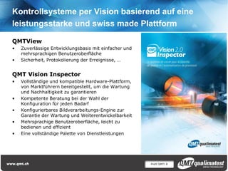 Profil QMT| 8
Kontrollsysteme per Vision basierend auf eine
leistungsstarke und swiss made Plattform
QMTView
• Zuverlässige Entwicklungsbasis mit einfacher und
mehrsprachigen Benutzeroberfläche
• Sicherheit, Protokolierung der Erreignisse, …
QMT Vision Inspector
• Vollständige und kompatible Hardware-Plattform,
von Marktführern bereitgestellt, um die Wartung
und Nachhaltigkeit zu garantieren
• Kompetente Beratung bei der Wahl der
Konfiguration für jeden Badarf
• Konfigurierbares Bildverarbeitungs-Engine zur
Garantie der Wartung und Weiterentwickelbarkeit
• Mehrsprachige Benutzeroberfläche, leicht zu
bedienen und effizient
• Eine vollständige Palette von Dienstleistungen
 