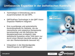 Profil QMT| 9
Umfassende Expertise in der ästhetischen Kontrolle
• Technologie in Entwicklung und in
Zusammenarbeit mit der EPFL
• QMTSubFace Technologie in die QMT Vision
Inspector Plattform integriert
• Eine zuverlässige und automatische
Kontrollmethode für Ästhetik, die die
menschliche und subjective Komponente
berücksichtigt und die Definition der
Akzeptanzgrenzen ermöglicht (das
ästhetische Aussehen eines Teils kann nur
durch einen Mensch beurteilt werden, der
von den Markenstandards bewusst ist)
• Integration in die Standardgeräte
WatchProjector et QMTInspect
 