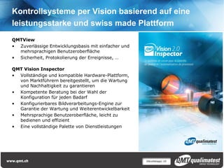Kontrollsysteme per Vision basierend auf eine
leistungsstarke und swiss made Plattform
QMTView
• Zuverlässige Entwicklungsbasis mit einfacher und
  mehrsprachigen Benutzeroberfläche
• Sicherheit, Protokolierung der Erreignisse, …

QMT Vision Inspector
• Vollständige und kompatible Hardware-Plattform,
  von Marktführern bereitgestellt, um die Wartung
  und Nachhaltigkeit zu garantieren
• Kompetente Beratung bei der Wahl der
  Konfiguration für jeden Badarf
• Konfigurierbares Bildverarbeitungs-Engine zur
  Garantie der Wartung und Weiterentwickelbarkeit
• Mehrsprachige Benutzeroberfläche, leicht zu
  bedienen und effizient
• Eine vollständige Palette von Dienstleistungen




                                                     Décolletage| 10
 