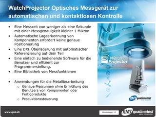 WatchProjector Optisches Messgerät zur
automatischen und kontaktlosen Kontrolle
•   Eine Messzeit von weniger als eine Sekunde
    mit einer Messgenauigkeit kleiner 1 Mikron
•   Automatische Lageerkennung von
    Komponenten erfordert keine genaue
    Positionierung
•   Eine DXF Überlagerung mit automatischer
    Referenzierung auf dem Teil
•   Eine einfach zu bedienende Software für die
    Benutzer und effizient zur
    Programmerstellung.
•   Eine Bibliothek von Messfunktionen

•   Anwendungen für die Metallbearbeitung
     o Genaue Messungen ohne Ermittlung des
       Benutzers von Komponenten oder
       Fertigprodukte
     o Produktionssteuerung


                                                  Décolletage| 12
 