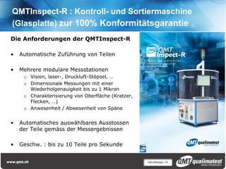 QMTInspect-R : Kontroll- und Sortiermaschine
(Glasplatte) zur 100% Konformitätsgarantie
Die Anforderungen der QMTInspect-R

•   Automatische Zuführung von Teilen

•   Mehrere modulare Messstationen
     o Vision, laser-, Druckluft-Stöpsel, …
     o Dimensionale Messungen mit einer
       Wiederholgenauigkeit bis zu 1 Mikron
     o Charakterisierung von Oberfläche (Kratzer,
       Flecken, …)
     o Anwesenheit / Abwesenheit von Späne


•   Automatisches auswählbares Ausstossen
    der Teile gemäss der Messergebnissen

•   Geschw. : bis zu 10 Teile pro Sekunde


                                                    Décolletage| 14
 