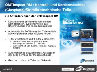QMTInspect-RM : Kontroll- und Sortiermaschine
(Glasplatte) für mikrotechnische Teile
Die Anforderungen der QMTInspect-RM

•   Kontrolle und Sortierung von kleinen
    Komponenten, typischerweise aus
    Uhrenindustrie mit hoher Genauigkeit

•   Automatische Zuführung der Teile mittels
    Schwingförderer oder Asyfeed Pocket

•   1 der 2 Stationen mit 1 oder 2 Kameras
     o Jede Art von Messungen mit einer
       Genauigkeit von max. 1 Mikron
     o Abwesenheit von Späne, Flecken, Kratzer,
       Chocks

•   Automatisches auswählbares Ausstossen
    der Teile gemäss der Messergebnisse

•   Geschw. : bis zu 4 Teile pro Sekunde


                                                  Décolletage| 15
 