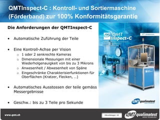 QMTInspect-C : Kontroll- und Sortiermaschine
(Förderband) zur 100% Konformitätsgarantie
Die Anforderungen der QMTInspect-C

•   Automatische Zuführung der Teile

•   Eine Kontroll-Achse per Vision
     o 1 oder 2 senkrechte Kameras
     o Dimensionale Messungen mit einer
       Wiederholgenauigkeit von bis zu 3 Mikrons
     o Anwesenheit / Abwesenheit von Späne
     o Eingeschränke Charakterisierfunktionen für
       Oberflächen (Kratzer, Flecken, …)


•   Automatisches Ausstossen der teile gemäss
    Messergebnisse

•   Geschw.: bis zu 3 Teile pro Sekunde


                                                    Décolletage| 16
 