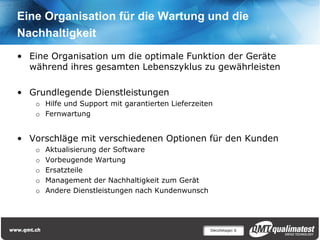 Eine Organisation für die Wartung und die
Nachhaltigkeit
• Eine Organisation um die optimale Funktion der Geräte
  während ihres gesamten Lebenszyklus zu gewährleisten

• Grundlegende Dienstleistungen
   o Hilfe und Support mit garantierten Lieferzeiten
   o Fernwartung


• Vorschläge mit verschiedenen Optionen für den Kunden
   o   Aktualisierung der Software
   o   Vorbeugende Wartung
   o   Ersatzteile
   o   Management der Nachhaltigkeit zum Gerät
   o   Andere Dienstleistungen nach Kundenwunsch




                                                   Décolletage| 6
 