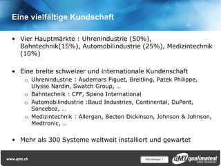 Eine vielfältige Kundschaft

• Vier Hauptmärkte : Uhrenindustrie (50%),
  Bahntechnik(15%), Automobilindustrie (25%), Medizintechnik
  (10%)

• Eine breite schweizer und internationale Kundenschaft
    o Uhrenindustrie : Audemars Piguet, Breitling, Patek Philippe,
      Ulysse Nardin, Swatch Group, …
    o Bahntechnik : CFF, Speno International
    o Automobilindustrie :Baud Industries, Continental, DuPont,
      Sonceboz, …
    o Medizintechnik : Allergan, Becton Dickinson, Johnson & Johnson,
      Medtronic, …


• Mehr als 300 Systeme weltweit installiert und gewartet

                                             Décolletage| 7
 