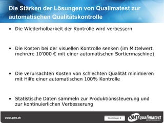 Die Stärken der Lösungen von Qualimatest zur
automatischen Qualitätskontrolle
• Die Wiederholbarkeit der Kontrolle wird verbessern



• Die Kosten bei der visuellen Kontrolle senken (im Mittelwert
  mehrere 10’000 € mit einer automatischen Sortiermaschine)



• Die verursachten Kosten von schlechten Qualität minimieren
  mit Hilfe einer automatischen 100% Kontrolle



• Statistische Daten sammeln zur Produktionssteuerung und
  zur kontinuierlichen Verbesserung

                                          Décolletage| 8
 