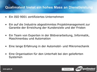 Qualimatest bietet ein hohes Mass an Dienstleistung

• Ein ISO 9001 zertifiziertes Unternehmen

• Ein auf die Industrie abgestimmtes Projektmanagement zur
  Garantie der Erreichung der Kundenziele und der Fristen

• Ein Team von Experten in der Bildverarbeitung, Informatik,
  Maschinenbau und Automation

• Eine lange Erfahrung in der Automobil- und Mikromechanik

• Eine Organisation für den Unterhalt bei den gelieferten
  Systemen



                                            Décolletage| 9
 