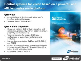 Control systems for vision based on a powerful and
efficient swiss made platform

QMTView
•   A reliable base of development with a user’s
    interface and multilanguage
•   Security, events logbook, etc …


QMT Vision Inspector
•   Hardware platform QVIHardware complete and
    compatible, proposed by market leaders to ensure
    perennity and maintenance
•   Treatment engine for images QVIEngine
    configurable to guarantee maintenance and
    evolution
•   Standard communication QVICom by I/O, TCP-IP
    and RS232
•   A multi language utilization supervisor existing in
    three versions QVIBase, QVIPro et QVIPro-MS to
    better fit with utilization needs
•   A complete range of services



                                                          Décolletage| 10
 