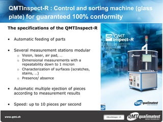QMTInspect-R : Control and sorting machine (glass
plate) for guaranteed 100% conformity
The specifications of the QMTInspect-R

•   Automatic feeding of parts

•   Several measurement stations modular
     o Vision, laser, air pad, …
     o Dimensional measurements with a
       repeatability down to 1 micron
     o Characterization of surfaces (scratches,
       stains, …)
     o Presence/ absence


•   Automatic multiple ejection of pieces
    according to measurement results

•   Speed: up to 10 pieces per second


                                                  Décolletage| 14
 