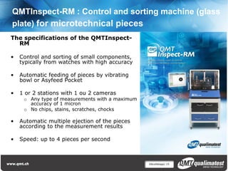 QMTInspect-RM : Control and sorting machine (glass
plate) for microtechnical pieces
The specifications of the QMTInspect-
  RM

•   Control and sorting of small components,
    typically from watches with high accuracy

•   Automatic feeding of pieces by vibrating
    bowl or Asyfeed Pocket

•   1 or 2 stations with 1 ou 2 cameras
     o Any type of measurements with a maximum
       accuracy of 1 micron
     o No chips, stains, scratches, chocks

•   Automatic multiple ejection of the pieces
    according to the measurement results

•   Speed: up to 4 pieces per second



                                                 Décolletage| 15
 