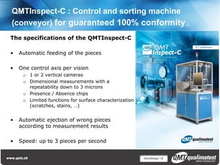 QMTInspect-C : Control and sorting machine
(conveyor) for guaranteed 100% conformity
The specifications of the QMTInspect-C

•   Automatic feeding of the pieces

•   One control axis per vision
     o 1 or 2 vertical cameras
     o Dimensional measurements with a
       repeatability down to 3 microns
     o Presence / Absence chips
     o Limited functions for surface characterization
       (scratches, stains, …)


•   Automatic ejection of wrong pieces
    according to measurement results

•   Speed: up to 3 pieces per second


                                                        Décolletage| 16
 