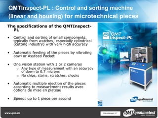 QMTInspect-PL : Control and sorting machine
(linear and housing) for microtechnical pieces
The specifications of the QMTInspect-
  PL
•   Control and sorting of small components,
    typically from watches, especially cylindrical
    (cutting industry) with very high accuracy

•   Automatic feeding of the pieces by vibrating
    bowl or Asyfeed Pocket

•   One vision station with 1 or 2 cameras
     o Any type of measurement with an accuracy
       of down to 0.7 microns
     o No chips, stains, scratches, chocks

•   Automatic multiple ejection of the pieces
    according to measurement results avec
    options de mise en plateau

•   Speed: up to 1 piece per second



                                                     Décolletage| 17
 