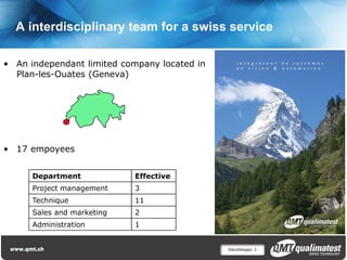 A interdisciplinary team for a swiss service

• An independant limited company located in
  Plan-les-Ouates (Geneva)




• 17 empoyees


      Department            Effective
      Project management    3
      Technique             11
      Sales and marketing   2
      Administration        1


                                              Décolletage| 3
 