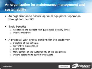 An organization for maintenance management and
sustainability
• An organization to ensure optinum equipment operation
  throughout their life

• Basic benefits
    o Assistance and support with guaranteed delivery times
    o Telemaintenance


• A proposal with choice options for the customer
    o   Updating of the software
    o   Preventive maintenance
    o   Spare parts
    o   Management of the sustainability of the equipment
    o   Others according to customer requests




                                                    Décolletage| 6
 