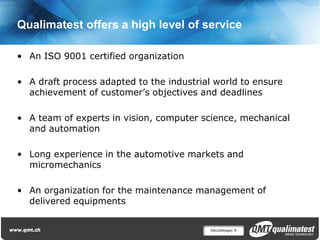 Qualimatest offers a high level of service

• An ISO 9001 certified organization

• A draft process adapted to the industrial world to ensure
  achievement of customer’s objectives and deadlines

• A team of experts in vision, computer science, mechanical
  and automation

• Long experience in the automotive markets and
  micromechanics

• An organization for the maintenance management of
  delivered equipments


                                          Décolletage| 9
 