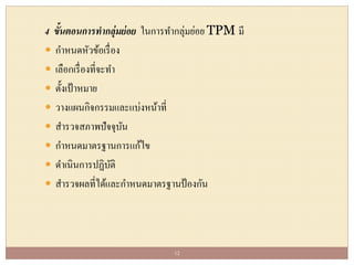 4 ขั้นตอนการทากลุ่มย่อย ในการทากลุ่มย่อย TPM มี
 กาหนดหัวข้อเรื่อง
 เลือกเรื่องที่จะทา
 ตั้งเป้าหมาย
 วางแผนกิจกรรมและแบ่งหน้าที่
 สารวจสภาพปัจจุบัน
 กาหนดมาตรฐานการแก้ไข
 ดาเนินการปฏิบัติ
 สารวจผลที่ได้และกาหนดมาตรฐานป้องกัน
12
 