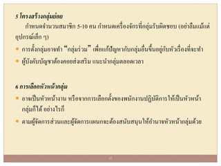 5 โครงสร้างกลุ่มย่อย
กาหนดจานวนสมาชิก 5-10 คน กาหนดเครื่องจักรที่กลุ่มรับผิดชอบ (อย่าลืมแม้แต่
อุปกรณ์เล็ก ๆ)
 การตั้งกลุ่มอาจทา “กลุ่มร่วม” เพื่อแก้ปัญหากับกลุ่มอื่นขึ้นอยู่กับหัวเรื่องที่จะทา
 ผู้บังคับบัญชาต้องคอยส่งเสริม แนะนากลุ่มตลอดเวลา
6 การเลือกหัวหน้ากลุ่ม
 อาจเป็นหัวหน้างาน หรือจากการเลือกตั้งของพนักงานปฏิบัติการให้เป็นหัวหน้า
กลุ่มก็ได้อย่างไรก็
 ตามผู้จัดการส่วนและผู้จัดการแผนกจะต้องสนับสนุนให้อานาจหัวหน้ากลุ่มด้วย
13
 