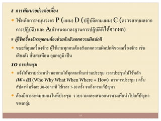 8 การพัฒนาอย่างต่อเนื่อง
 ใช้หลักการหมุนวงจร P (แผน) D (ปฏิบัติตามแผน) C (ตรวจสอบผลจาก
การปฏิบัติ) และ A(กาหนดมาตรฐานการปฏิบัติที่ได้จากผล)
9 ผู้ใช้เครื่องจักรทุกคนต้องช่วยกันสังเกตความผิดปกติ
 ขณะที่คุมเครื่องจักร ผู้ใช้งานทุกคนต้องสังเกตความผิดปกติของเครื่องจักร เช่น
เสียงดัง สั่นสะเทือน อุณหภูมิ เป็น
10 การประชุม
 แจ้งให้ทราบล่วงหน้า พยายามให้ทุกคนเข้ามาร่วมประชุม เวลาประชุมให้ใช้หลัก
5W+1H (Who Why What When Where + How) ควรการประชุม 1 ครั้ง/
สัปดาห์ ครั้งละ 30-60 นาที ใช้เวลา 7-10 ครั้ง จนถึงการแก้ปัญหา
 ต้องมีการระดมสมองในที่ประชุม รวบรวมและเสนอแนวทางเพื่อนาไปแก้ปัญหา
ของกลุ่ม
15
 