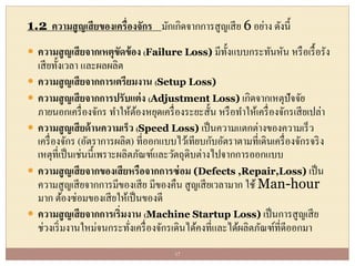 1.2 ความสูญเสียของเครื่องจักร มักเกิดจากการสูญเสีย 6 อย่าง ดังนี้
 ความสูญเสียจากเหตุขัดข้อง (Failure Loss) มีทั้งแบบกระทันหัน หรือเรื้อรัง
เสียทั้งเวลา และผลผลิต
 ความสูญเสียจากการเตรียมงาน (Setup Loss)
 ความสูญเสียจากการปรับแต่ง (Adjustment Loss) เกิดจากเหตุปัจจัย
ภายนอกเครื่องจักร ทาให้ต้องหยุดเครื่องระยะสั้น หรือทาให้เครื่องจักรเสียเปล่า
 ความสูญเสียด้านความเร็ว (Speed Loss) เป็นความแตกต่างของความเร็ว
เครื่องจักร (อัตราการผลิต) ที่ออกแบบไว้เทียบกับอัตราตามที่เดินเครื่องจักรจริง
เหตุที่เป็นเช่นนี้เพราะผลิตภัณฑ์และวัตถุดิบต่างไปจากการออกแบบ
 ความสูญเสียจากของเสียหรือจากการซ่อม (Defects ,Repair,Loss) เป็น
ความสูญเสียจากการมีของเสีย มีของคืน สูญเสียเวลามาก ใช้ Man-hour
มาก ต้องซ่อมของเสียให้เป็นของดี
 ความสูญเสียจากการเริ่มงาน (Machine Startup Loss) เป็นการสูญเสีย
ช่วงเริ่มงานใหม่จนกระทั่งเครื่องจักรเดินได้คงที่และได้ผลิตภัณฑ์ที่ดีออกมา
17
 