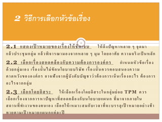 2.1 แสดงเป้ าหมายของเรื่องให้ชัดเจน ให้ดึงปัญหาหลาย ๆ จุดมา
แล้วประชุมกลุ่ม แล้วพิจารณามองจากหลาย ๆ มุม โดยอาศัย ความจริงเป็ นหลัก
2.2 เลือกเรื่องสอดคล้องกับความต้องการองค์กร กาหนดหัวข้อเรื่อง
ด้วยกลุ่มเอง เรื่องนั้นไม่ขัดนโยบายบริษัท เรื่องนั้นควรตอบสนองความ
คาดหวังขององค์กร อาจฟังจากผู้บังคับบัญชาว่าต้องการเน้นเรื่องอะไร ต้องการ
อะไรจากกลุ่ม
2.3 เลือกโดยอิสระ ให้เลือกเรื่องโดยอิสระในกลุ่มย่อย TPM ควร
เลือกเรื่องจากการหาปัญหาที่สอดคล้องกับนโยบายแผนก ที่มาจากภายใน
สถานที่ทางานของตนเอง เลือกให้เหมาะสมกับเวลาที่จะบรรลุเป้ าหมายอย่างท้า
ทายตามเป้ าหมายแผนกแต่ละปี
2 วิธีการเลือกหัวข้อเรื่อง
18
 