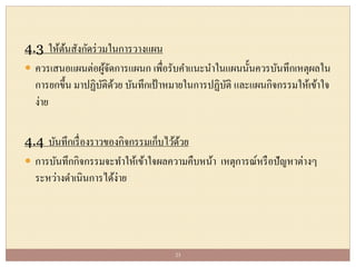 4.3 ให้ต้นสังกัดร่วมในการวางแผน
 ควรเสนอแผนต่อผู้จัดการแผนก เพื่อรับคาแนะนาในแผนนั้นควรบันทึกเหตุผลใน
การยกขึ้น มาปฏิบัติด้วย บันทึกเป้าหมายในการปฏิบัติ และแผนกิจกรรมให้เข้าใจ
ง่าย
4.4 บันทึกเรื่องราวของกิจกรรมเก็บไว้ด้วย
 การบันทึกกิจกรรมจะทาให้เข้าใจผลความคืบหน้า เหตุการณ์หรือปัญหาต่างๆ
ระหว่างดาเนินการได้ง่าย
23
 