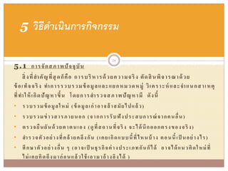 5.1 การจัดสภาพปัจจุบัน
สิ่งที่สาคัญที่สุดก็คือ การบริหารด้วยความจริง ตัดสินพิจารณาด้วย
ข้อเท็จจริง ทาการรวบรวมข้อมูลและแยกหมวดหมู่ วิเคราะห์ และจาแนกสาเหตุ
ที่ทาให้เกิดปัญหาขึ้น โดยการสารวจสภาพปัญหามี ดังนี้
• รวบรวมข้อมูลใหม่ (ข้อมูลเก่าอาจล้าสมัยไปแล้ว)
• รวบรวมข่าวสารภายนอก (จากการรับฟังประสบการณ์จากคนอื่น)
• ตรวจยืนยันด้วยตาตนเอง (ดูที่สถานที่จริง จะได้นึกออกตรงของจริง)
• สารวจตัวอย่างที่คล้ายคลึงกัน (เคยเกิดแบบนี้ที่ไหนบ้าง ตอนนี้เป็ นอย่างไร)
• ศึกษาตัวอย่างอื่น ๆ (อาจเป็ นธุรกิจต่างประเภทกันก็ได้ อาจได้แนวคิดใหม่ที่
ไม่เคยคิดถึงมาก่อนแล้วใช้ เอามาอ้างอิงได้ )
5 วิธีดาเนินการกิจกรรม
24
 