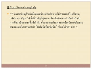 5.2 การวิเคราะห์สาเหตุสาคัญ
 การวิเคราะห์เหตุด้วยผังก้างปลาเพียงอย่างเดียว จะไม่สามารถเข้าใจต้นเหตุ
แท้จริงของ ปัญหาได้สิ่งที่สาคัญที่สุดเราจะต้องไม่เชื่ออย่างหัวปักหัวปากับ
การเชื่อว่าเป็นสาเหตุที่แท้จริงใน ขั้นตอนการสารวจสภาพปัจจุบัน แต่ต้องถาม
ตนเองและค้นหาคาตอบว่า “ทาไมจึงเป็นเช่นนั้น” ซ้าแล้วซ้าเล่า บ่อย ๆ
25
 