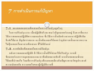 7.1 ลองทดสอบตามข้อเสนอในการปรับปรุงดูจริงๆ
ในการปรับปรุงงาน เมื่อปฏิบัติจริงจะพบว่ามีจุดบกพร่ องอยู่ จึงควรที่จะหา
วิธีการทดสอบปฏิบัติตรวจสอบก่อน ซึ่งวิธีการนั้นมักต่างจากแนวปฏิบัติเดิม
จึงทาได้ยาก มีอุปสรรคมาก ฉะนั้นต้องแยกให้ออกว่าอุปสรรคนั้นมาจากความ
ไม่คุ้นเคยหรือมาจากข้อเสนอ ที่ไม่ดีกันแน่
7.2 การตัดสินข้อเสนอในการปรับปรุง
หลังการทดสอบปฏิบัติ ถ้าวิธีการนั้นดีให้นามาใช้ ปรับปรุง หากมี
ข้อบกพร่ องควรหยุดทดลองและหาข้อผิดพลาดทันที จากนั้นทดสอบซ้าจน
ได้ผลที่น่าพอใจ โดยที่การปรับปรุงต้องสอดคล้องกับปัญหาตามวัตถุประสงค์
ความปลอดภัย ความพอใจของผู้ปฏิบัติงานที่
7 การดาเนินการแก้ปัญหา
27
 