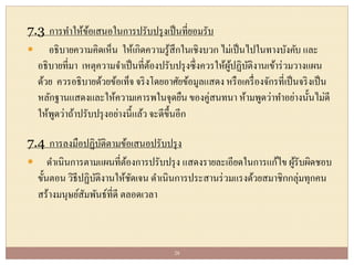 7.3 การทาให้ข้อเสนอในการปรับปรุงเป็นที่ยอมรับ
 อธิบายความคิดเห็น ให้เกิดความรู้สึกในเชิงบวก ไม่เป็นไปในทางบังคับ และ
อธิบายที่มา เหตุความจาเป็นที่ต้องปรับปรุงซึ่งควรให้ผู้ปฏิบัติงานเข้าร่วมวางแผน
ด้วย ควรอธิบายด้วยข้อเท็จ จริงโดยอาศัยข้อมูลแสดง หรือเครื่องจักรที่เป็นจริงเป็น
หลักฐานแสดงและให้ความเคารพในจุดยืน ของคู่สนทนา ห้ามพูดว่าทาอย่างนั้นไม่ดี
ให้พูดว่าถ้าปรับปรุงอย่างนี้แล้ว จะดีขึ้นอีก
7.4 การลงมือปฏิบัติตามข้อเสนอปรับปรุง
 ดาเนินการตามแผนที่ต้องการปรับปรุง แสดงรายละเอียดในการแก้ไข ผู้รับผิดชอบ
ขั้นตอน วิธีปฏิบัติงานให้ชัดเจน ดาเนินการประสานร่วมแรงด้วยสมาชิกกลุ่มทุกคน
สร้างมนุษย์สัมพันธ์ที่ดี ตลอดเวลา
28
 