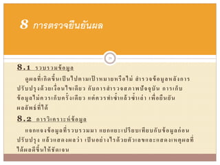 8.1 รวบรวมข้อมูล
ดูผลที่เกิดขึ้นเป็ นไปตามเป้ าหมายหรือไม่ สารวจข้อมูลหลังการ
ปรับปรุงด้วยเงื่อนไขเดียว กับการสารวจสภาพปัจจุบัน การเก็บ
ข้อมูลไม่ควรเก็บครั้งเดียว แต่ควรทาซ้าแล้วซ้าเล่า เพื่อยืนยัน
ผลลัพธ์ที่ได้
8.2 การวิเคราะห์ข้อมูล
แจกแจงข้อมูลที่รวบรวมมา แยกแยะเปรียบเทียบกับข้อมูลก่อน
ปรับปรุง แล้วแสดงผลว่า เป็ นอย่างไรด้วยตัวเลขและแสดงเหตุผลที่
ได้ผลดีขึ้นให้ชัดเจน
8 การตรวจยืนยันผล
29
 