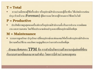T = Total
 ความร่วมมือของผู้ใช้เครื่องจักร หรืออุปกรณ์สานักงานและผู้เกี่ยวข้อง ได้แก่พนักงานซ่อม
บารุง หัวหน้างาน (Foreman) ผู้จัดการและวิศวกรผู้กาหนดการใช้เทคโนโลยี
P = Productive
 ประสิทธิภาพสูงสุดของเครื่องจักรหรืออุปกรณ์สานักงานทั้ง ด้านการทางาน การผลิตผล
งาน และความคงทน โดยใช้งบประมาณซ่อมบารุงและเปลี่ยนอุปกรณ์น้อยทีสุด
M = Maintenance
 ระบบการดูแลรักษา บารุงรักษา เปลี่ยนอุปกรณ์และซ่อมแซมให้เครื่องจักรอุปกรณ์สานักงาน
มีความพร้อมใช้งาน และเกิดความสูญเสียระหว่างการทางานน้อยที่สุด
ลักษณะพิเศษของ TPM คือ การดาเนินกิจกรรมด้วยงานกลุ่มย่อยที่ซ้อน
กันแบบสามเหลี่ยมลงมาตามลาดับ) โดยการมีส่วนร่วมของทุกคน
3
 
