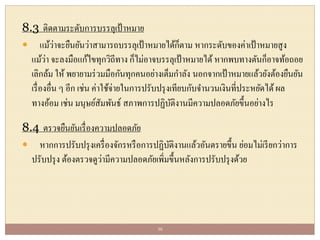 8.3 ติดตามระดับการบรรลุเป้าหมาย
 แม้ว่าจะยืนยันว่าสามารถบรรลุเป้าหมายได้ก็ตาม หากระดับของค่าเป้าหมายสูง
แม้ว่า จะลงมือแก้ไขทุกวิถีทาง ก็ไม่อาจบรรลุเป้าหมายได้ หากพบทางตันก็อาจท้อถอย
เลิกล้ม ให้ พยายามร่วมมือกันทุกคนอย่างเต็มกาลัง นอกจากเป้าหมายแล้วยังต้องยืนยัน
เรื่องอื่น ๆ อีก เช่น ค่าใช้จ่ายในการปรับปรุงเทียบกับจานวนเงินที่ประหยัดได้ผล
ทางอ้อม เช่น มนุษย์สัมพันธ์ สภาพการปฏิบัติงานมีความปลอดภัยขึ้นอย่างไร
8.4 ตรวจยืนยันเรื่องความปลอดภัย
 หากการปรับปรุงเครื่องจักรหรือการปฏิบัติงานแล้วอันตรายขึ้น ย่อมไม่เรียกว่าการ
ปรับปรุง ต้องตรวจดูว่ามีความปลอดภัยเพิ่มขึ้นหลังการปรับปรุงด้วย
30
 